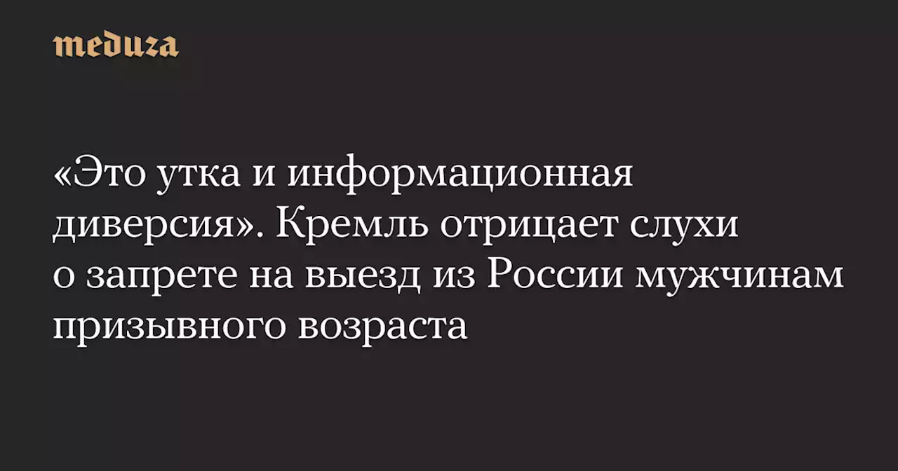 «Это утка и информационная диверсия». Кремль отрицает слухи о запрете на выезд из России мужчинам призывного возраста — Meduza