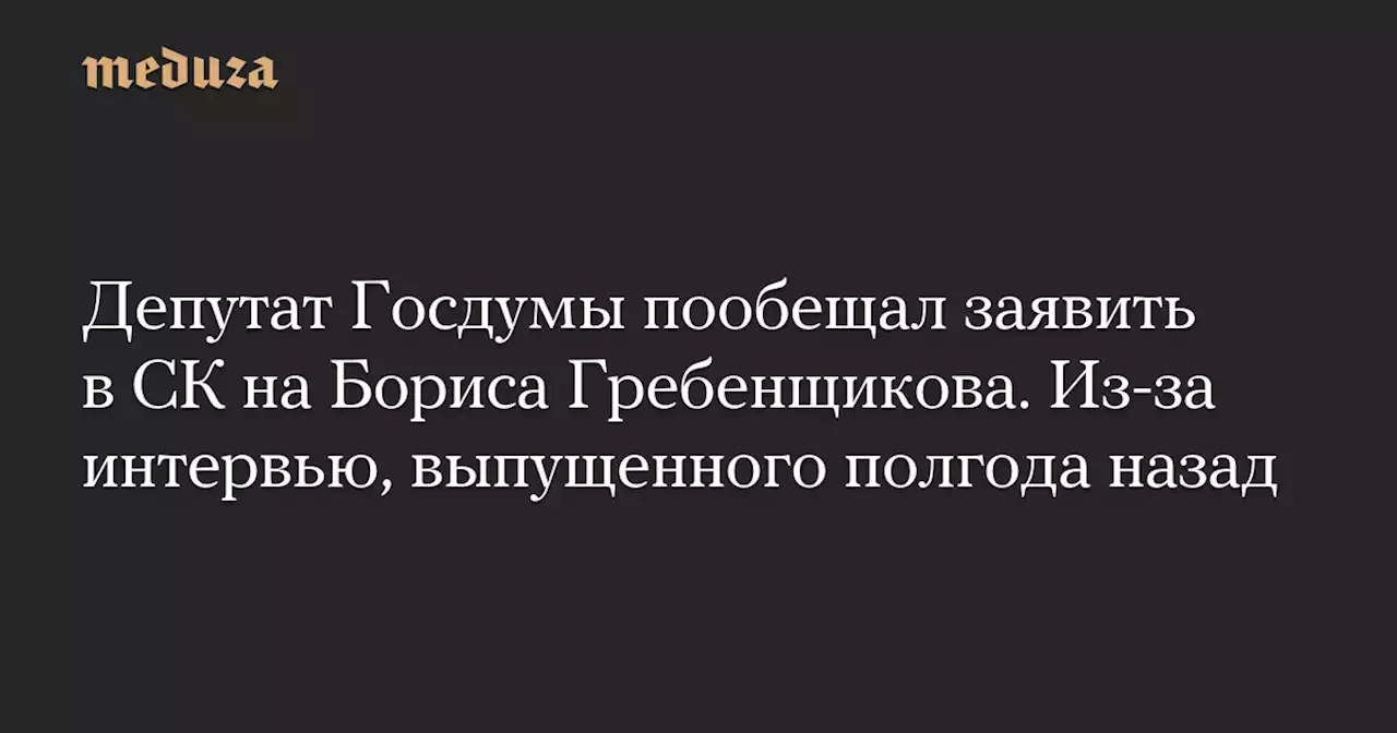 Депутат Госдумы пообещал заявить в СК на Бориса Гребенщикова. Из-за интервью, выпущенного полгода назад — Meduza