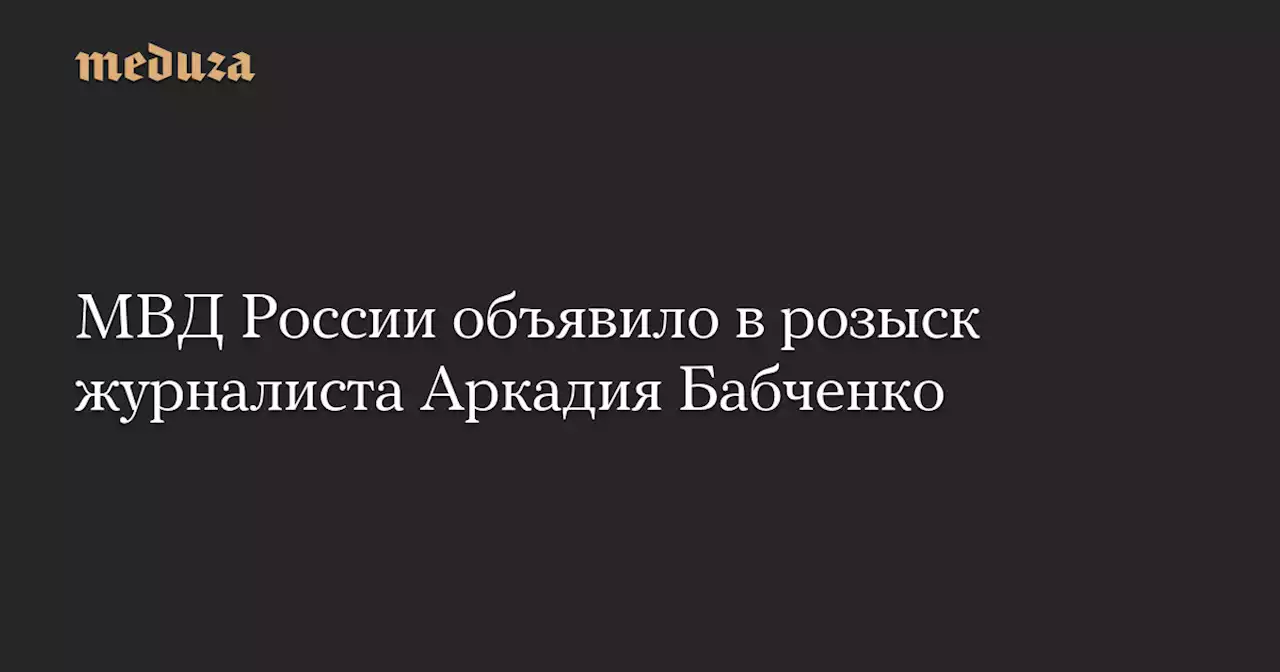 МВД России объявило в розыск журналиста Аркадия Бабченко — Meduza