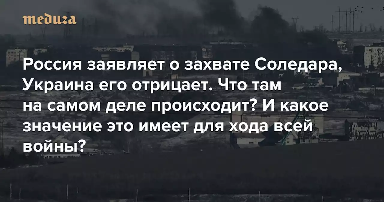 Россия заявляет о захвате Соледара, Украина его отрицает. Что там на самом деле происходит? И какое значение это имеет для хода всей войны? — Meduza