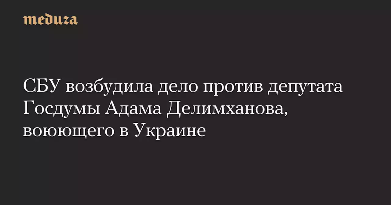 СБУ возбудила дело против депутата Госдумы Адама Делимханова, воюющего в Украине — Meduza