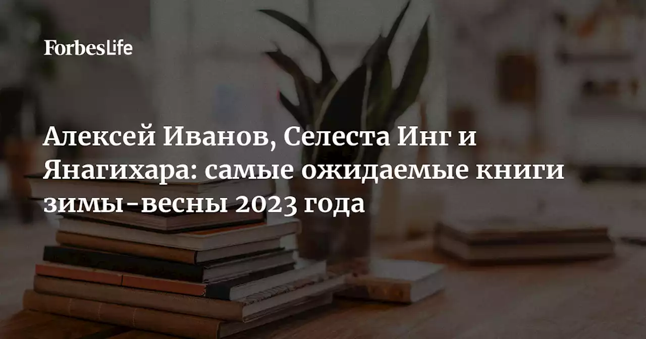 Алексей Иванов, Селеста Инг и Янагихара: самые ожидаемые книги зимы-весны 2023 года