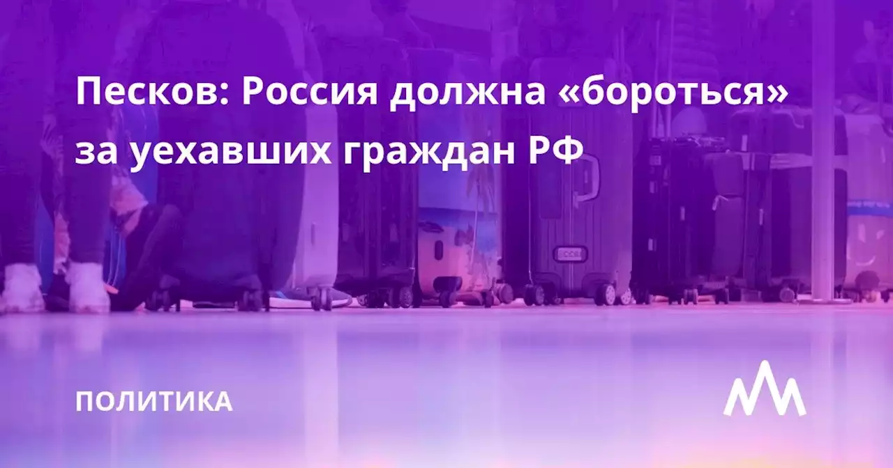 Песков: Россия должна «бороться» за уехавших граждан РФ