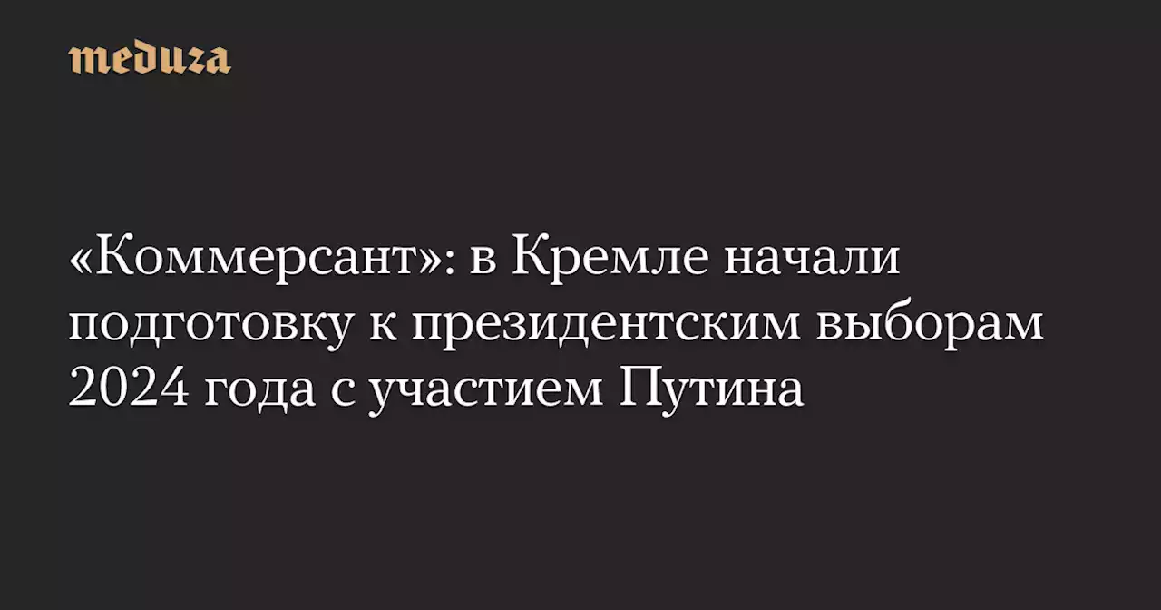 «Коммерсант»: в Кремле начали подготовку к президентским выборам 2024 года с участием Путина — Meduza