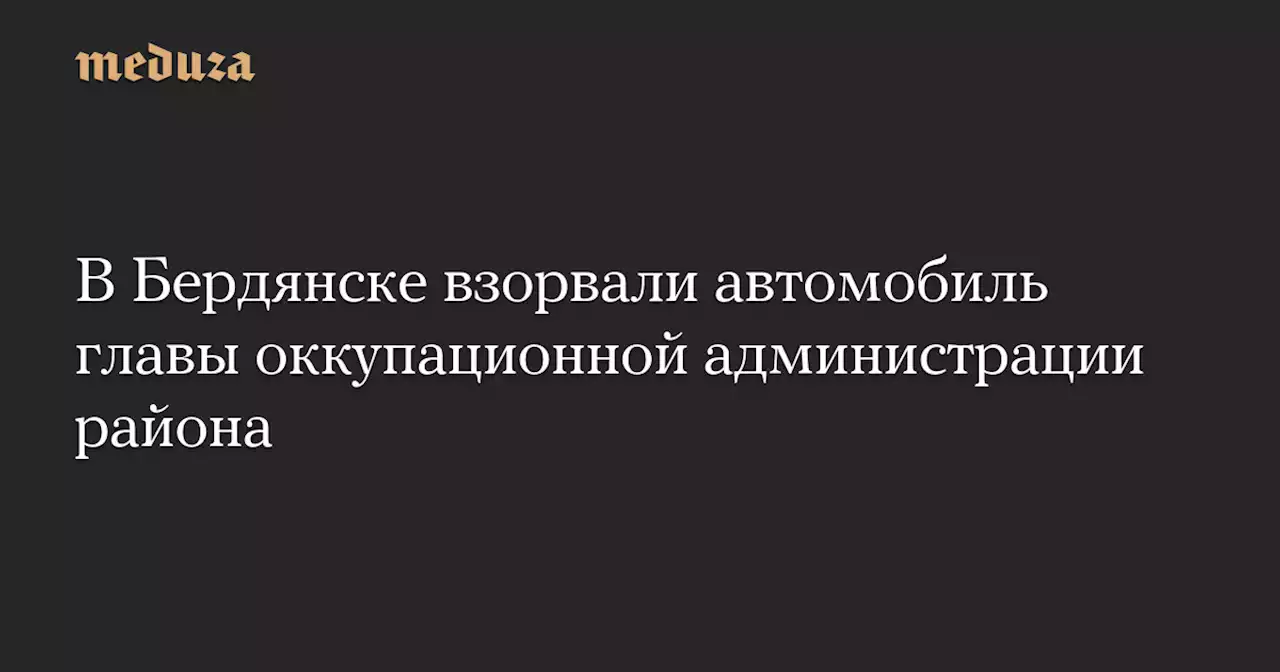 В Бердянске взорвали автомобиль главы оккупационной администрации района — Meduza