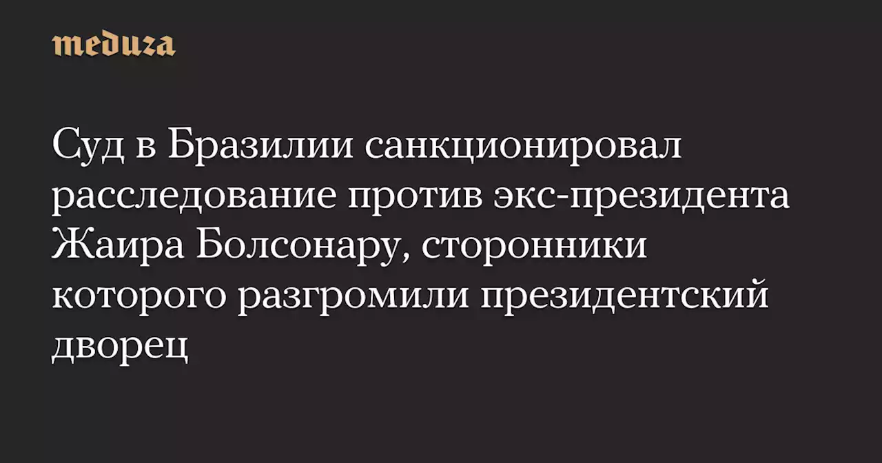 Суд в Бразилии санкционировал расследование против экс-президента Жаира Болсонару, сторонники которого разгромили президентский дворец — Meduza