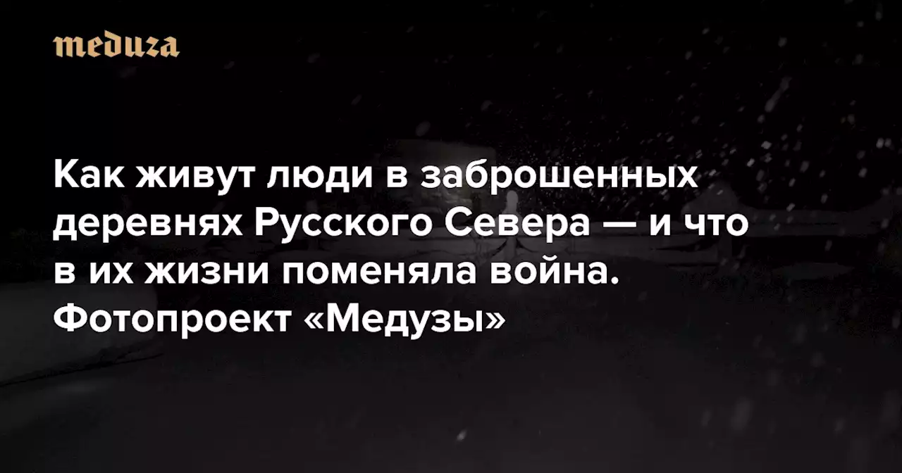 «Вы, городские, волков, медведей боитесь. Но самый страшный зверь — это человек» Как живут люди в заброшенных деревнях Русского Севера — и что в их жизни поменяла война. Фотопроект «Медузы» — Meduza