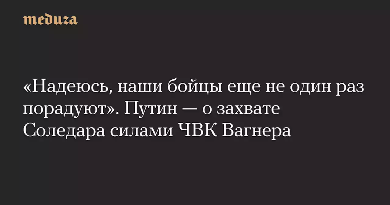 «Надеюсь, наши бойцы еще не один раз порадуют». Путин — о захвате Соледара силами ЧВК Вагнера — Meduza