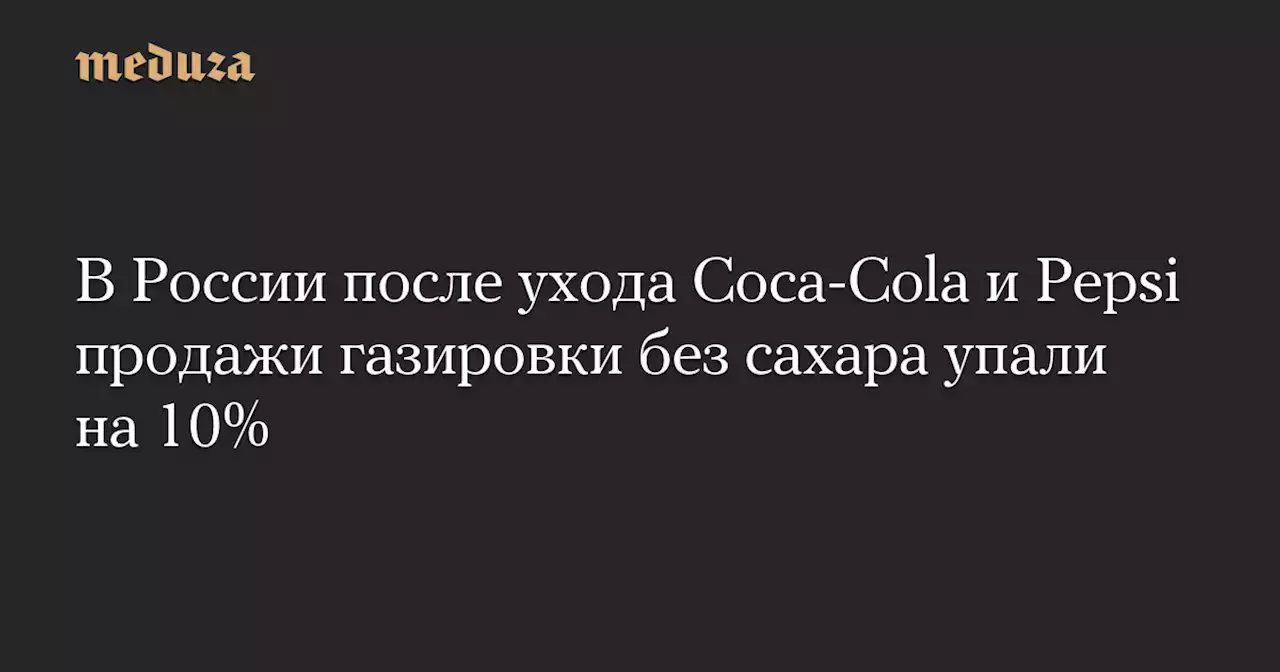 В России после ухода Coca-Cola и Pepsi продажи газировки без сахара упали на 10% — Meduza