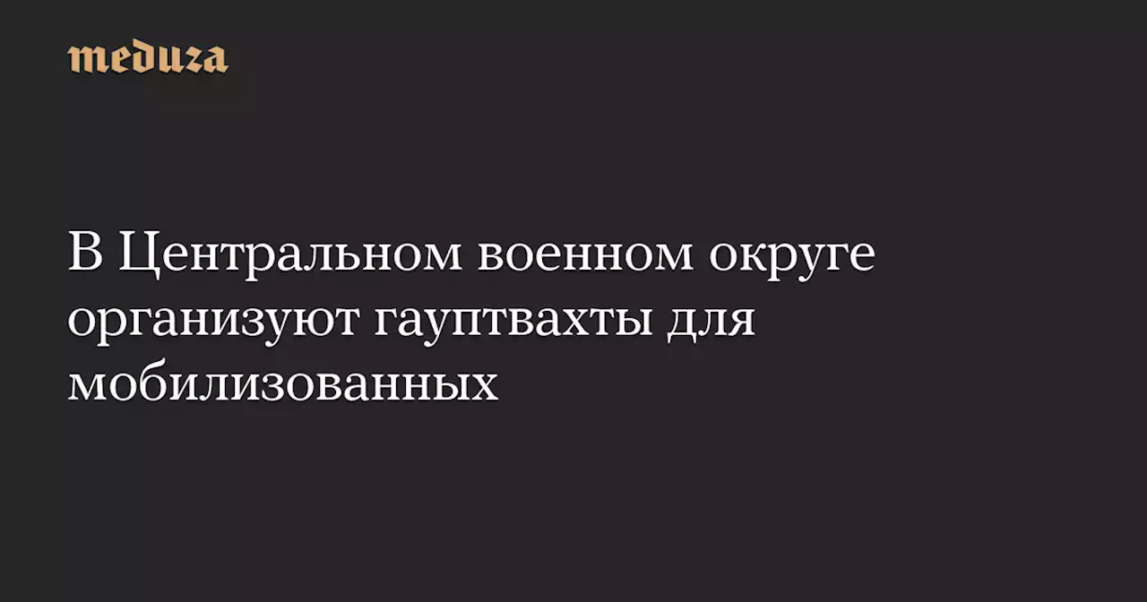 В Центральном военном округе организуют гауптвахты для мобилизованных — Meduza