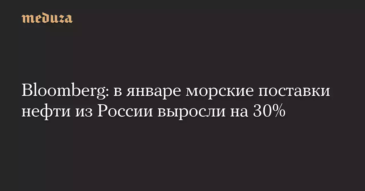 Bloomberg: в январе морские поставки нефти из России выросли на 30% — Meduza