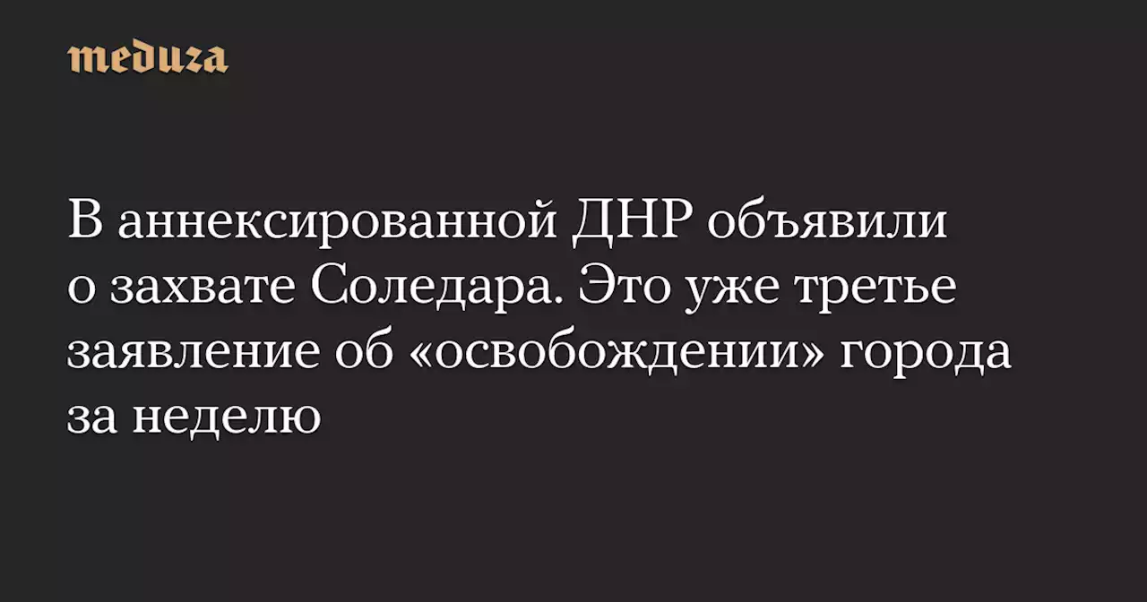 В аннексированной ДНР объявили о захвате Соледара. Это уже третье заявление об «освобождении» города за неделю — Meduza