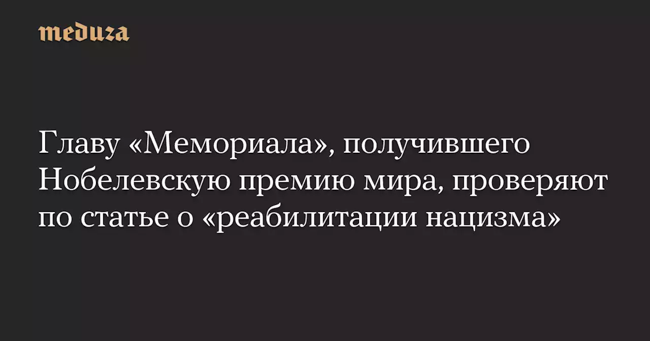 Главу «Мемориала», получившего Нобелевскую премию мира, проверяют по статье о «реабилитации нацизма» — Meduza