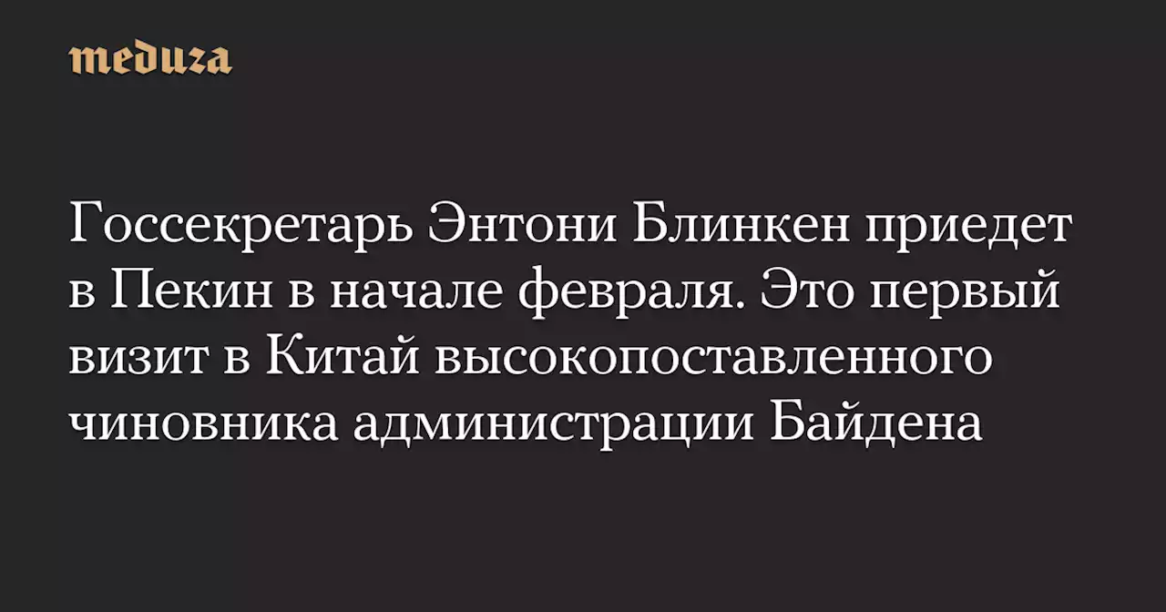 Госсекретарь Энтони Блинкен приедет в Пекин в начале февраля. Это первый визит в Китай высокопоставленного чиновника администрации Байдена — Meduza