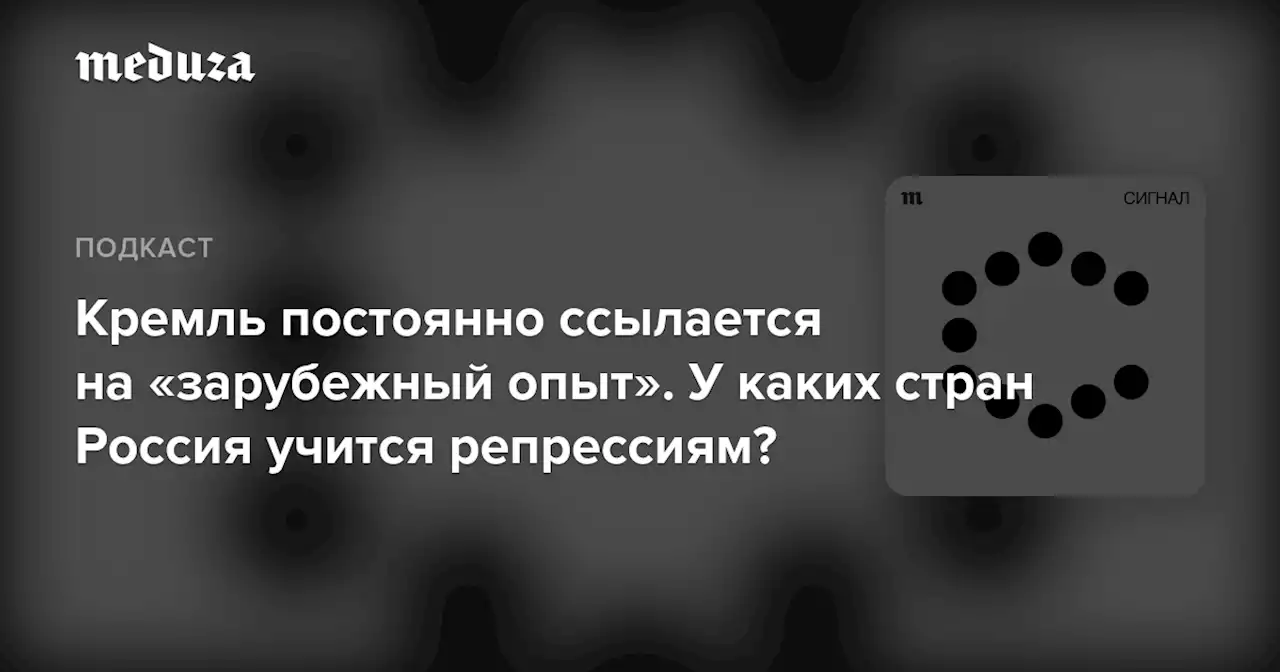 Кремль постоянно ссылается на «зарубежный опыт». У каких стран Россия учится репрессиям? — Meduza