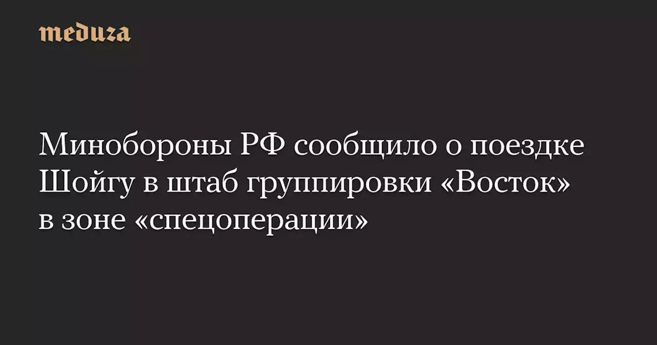 Минобороны РФ сообщило о поездке Шойгу в штаб группировки «Восток» в зоне «спецоперации» — Meduza