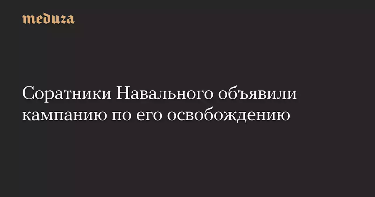 Соратники Навального объявили кампанию по его освобождению — Meduza