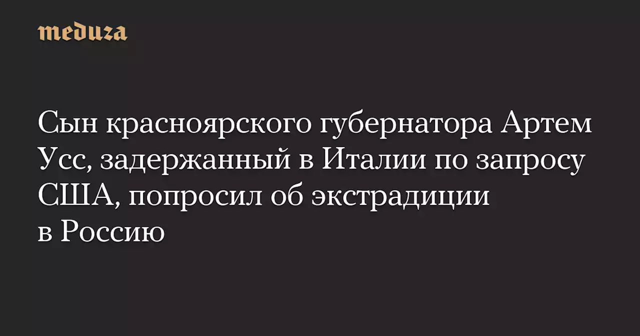 Сын красноярского губернатора Артем Усс, задержанный в Италии по запросу США, попросил об экстрадиции в Россию — Meduza