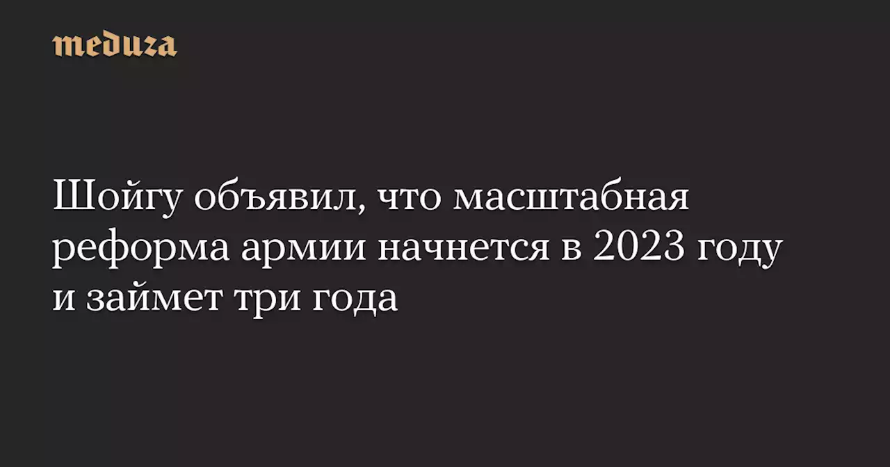 Шойгу объявил, что масштабная реформа армии начнется в 2023 году и займет три года — Meduza