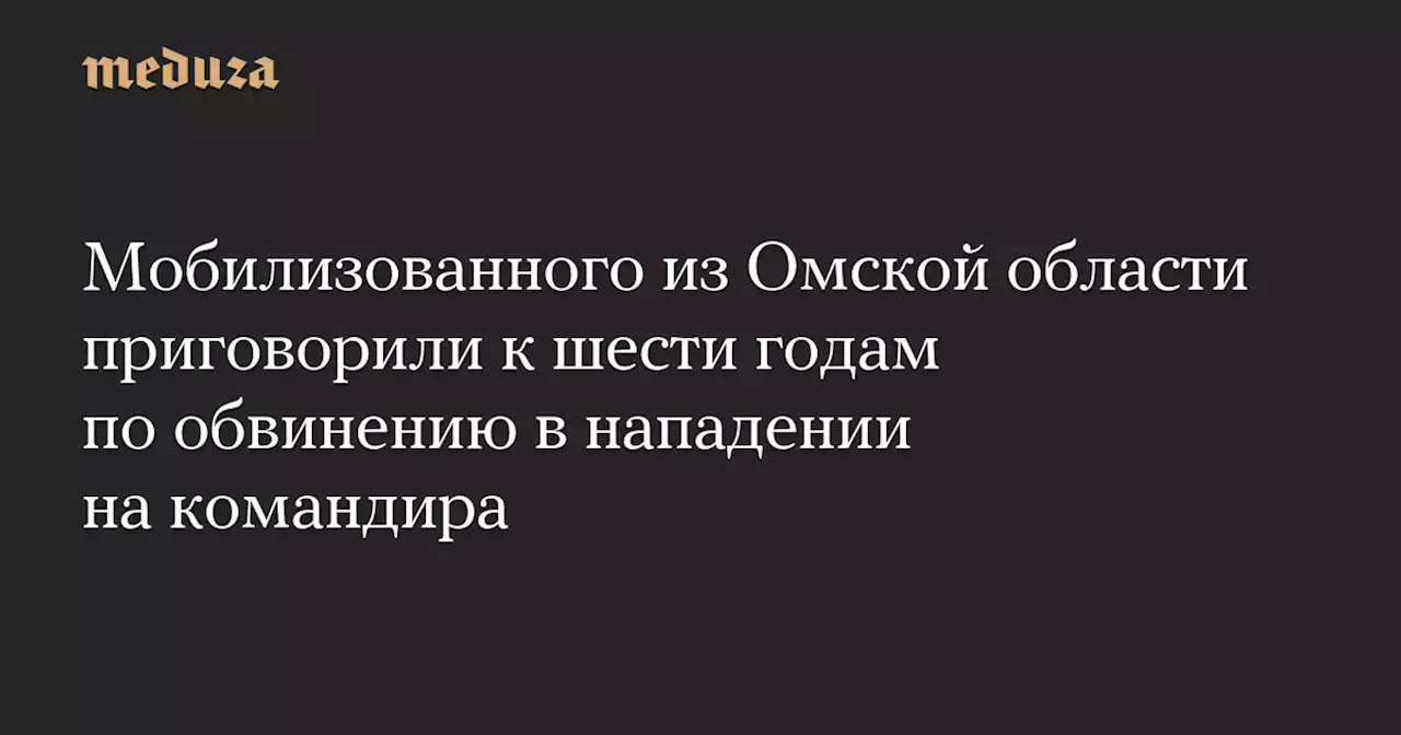 Мобилизованного из Омской области приговорили к шести годам по обвинению в нападении на командира — Meduza