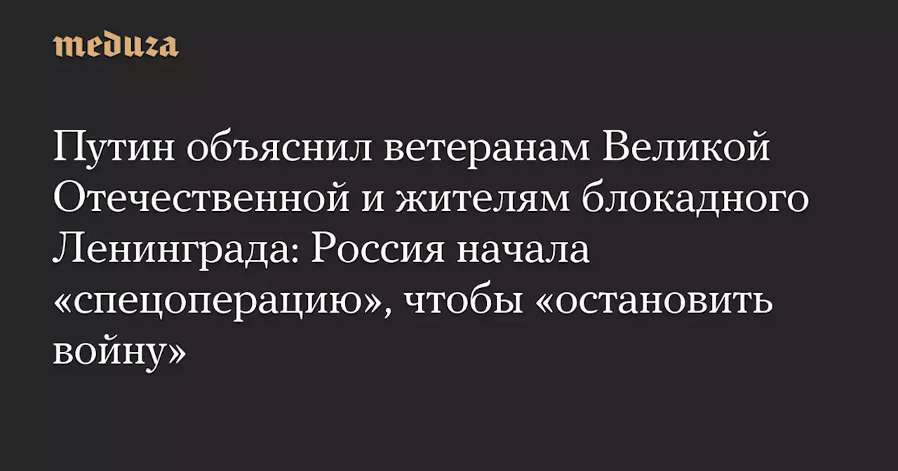 Путин объяснил ветеранам Великой Отечественной и жителям блокадного Ленинграда: Россия начала «спецоперацию», чтобы «остановить войну» — Meduza