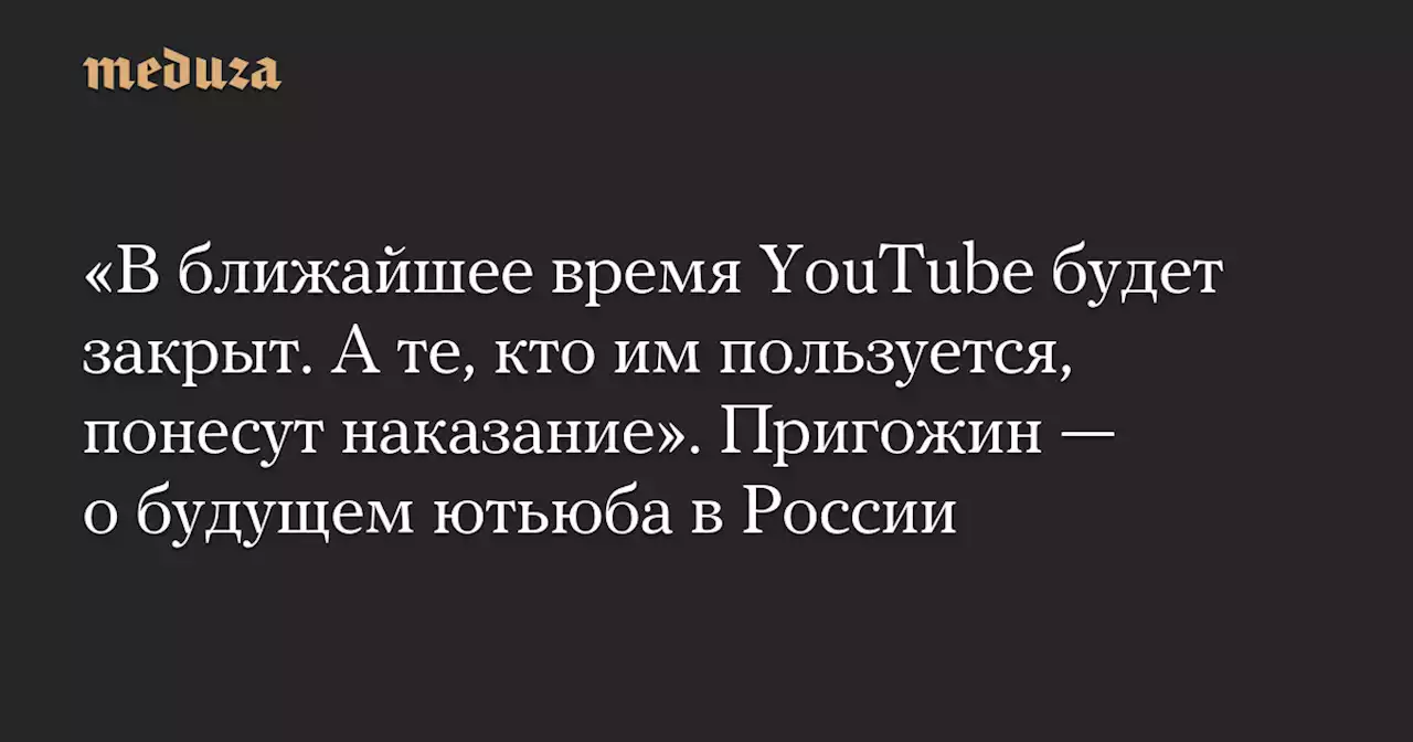 «В ближайшее время YouTube будет закрыт. А те, кто им пользуется, понесут наказание». Пригожин — о будущем ютьюба в России — Meduza