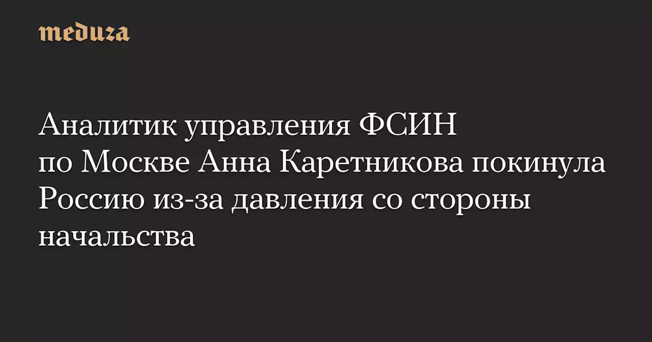 Аналитик управления ФСИН по Москве Анна Каретникова покинула Россию из-за давления со стороны начальства — Meduza