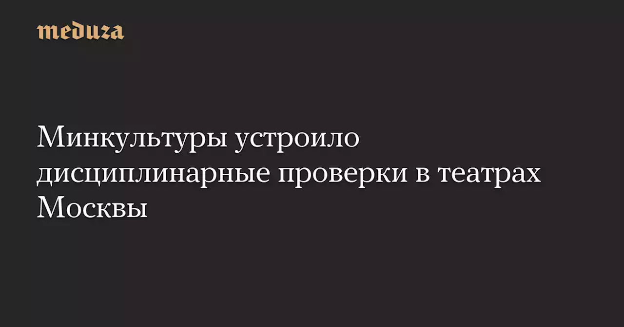 Минкультуры устроило дисциплинарные проверки в театрах Москвы — Meduza