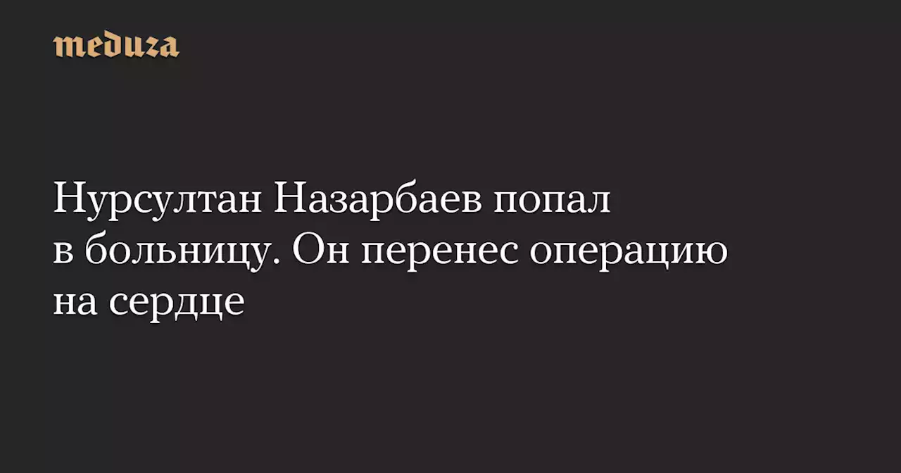 Нурсултан Назарбаев попал в больницу. Он перенес операцию на сердце — Meduza