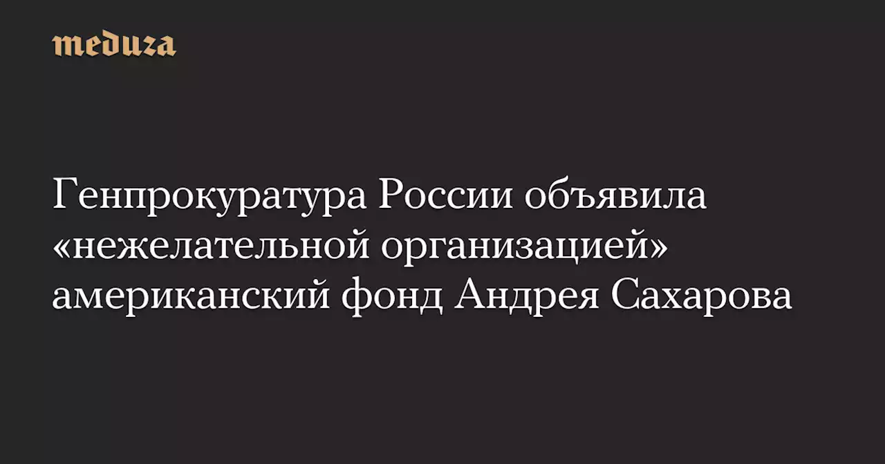 Генпрокуратура России объявила «нежелательной организацией» американский фонд Андрея Сахарова — Meduza