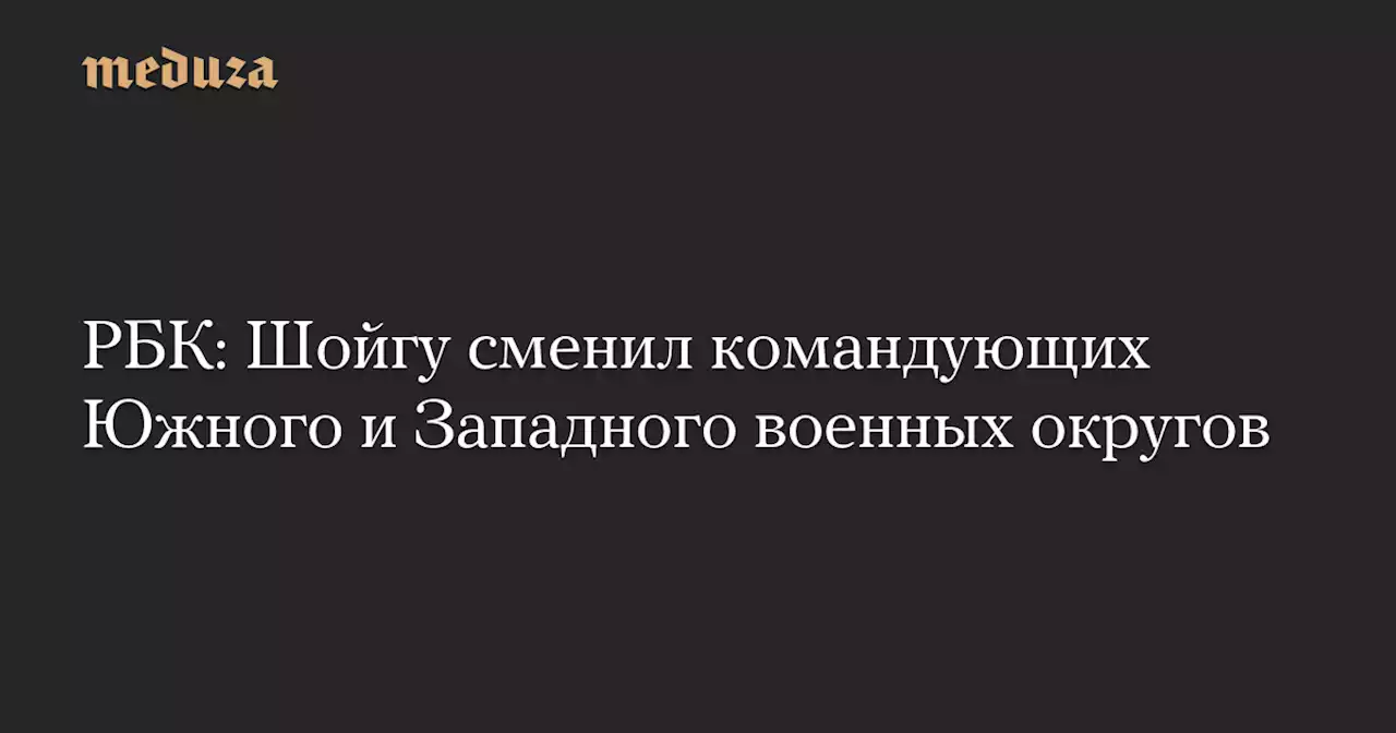 РБК: Шойгу сменил командующих Южного и Западного военных округов — Meduza