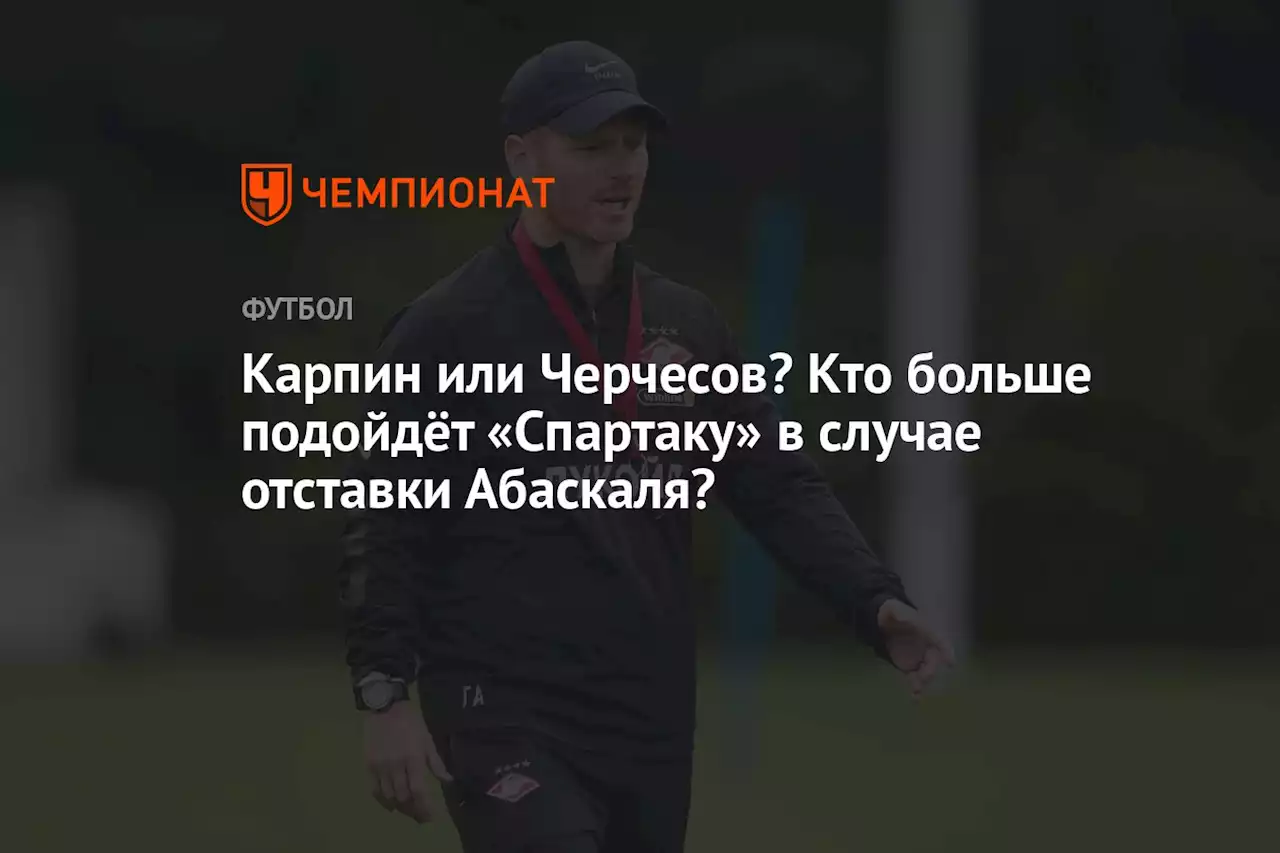 Карпин или Черчесов? Кто больше подойдёт «Спартаку» в случае отставки Абаскаля?