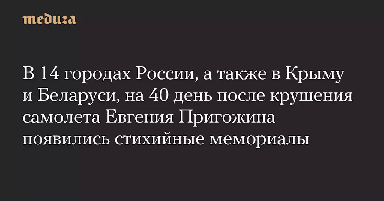 В 14 городах России, а также в Крыму и Беларуси, на 40 день после крушения самолета Евгения Пригожина появились стихийные мемориалы — Meduza