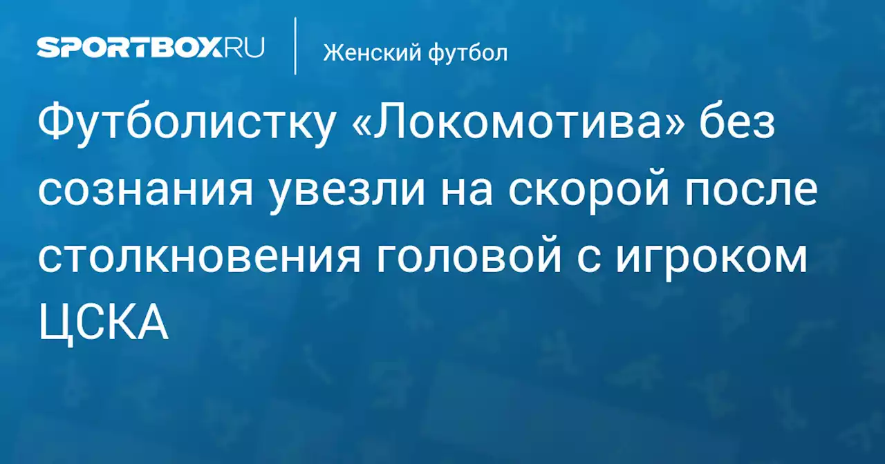 Футболистку «Локомотива» без сознания увезли на скорой после столкновения головой с игроком ЦСКА