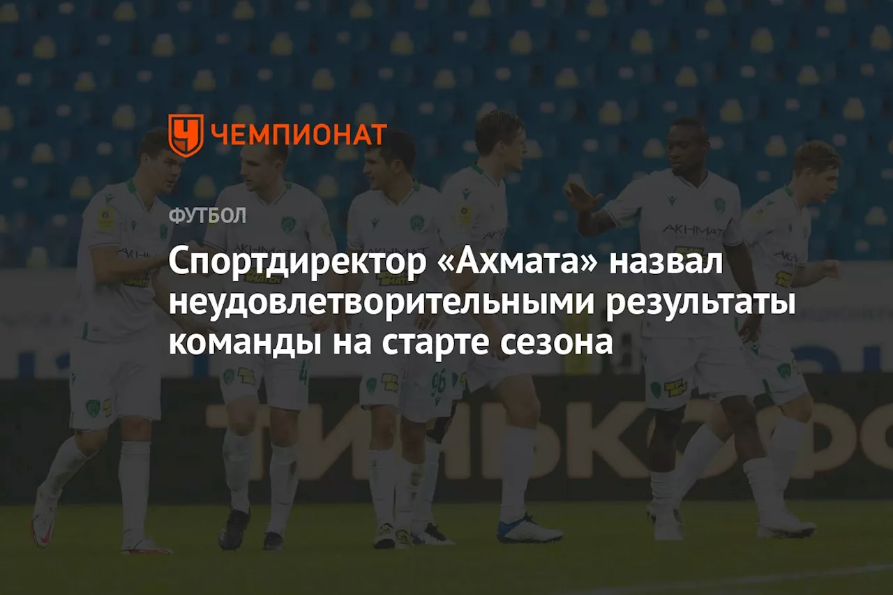 Спортдиректор «Ахмата» назвал неудовлетворительными результаты команды на старте сезона