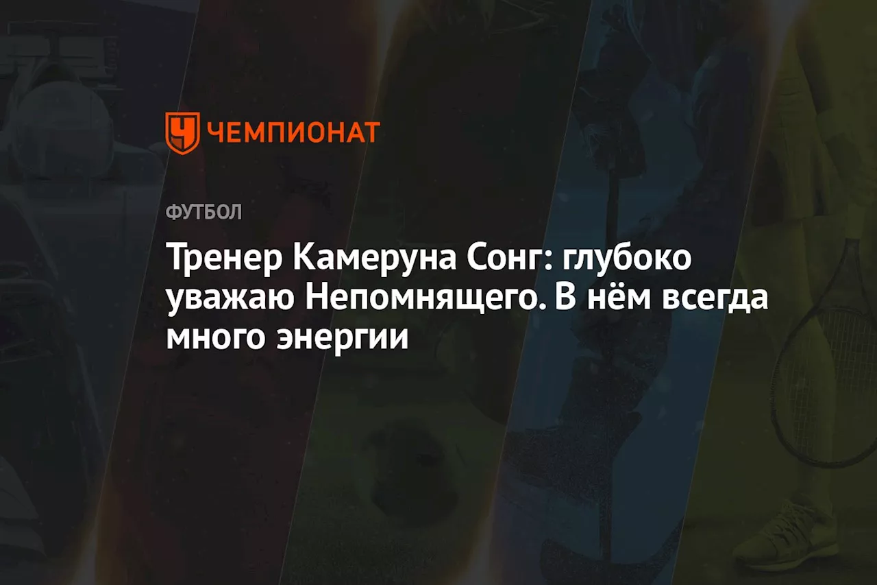 Тренер Камеруна Сонг: глубоко уважаю Непомнящего. В нём всегда много энергии