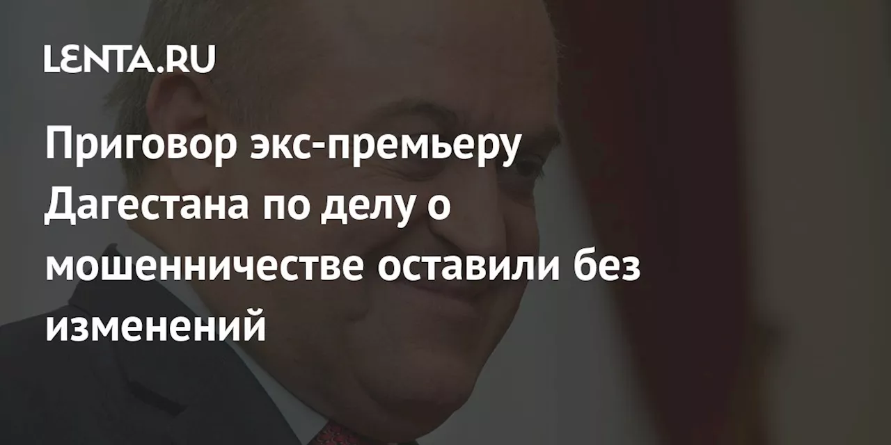 Приговор экс-премьеру Дагестана по делу о мошенничестве оставили без изменений