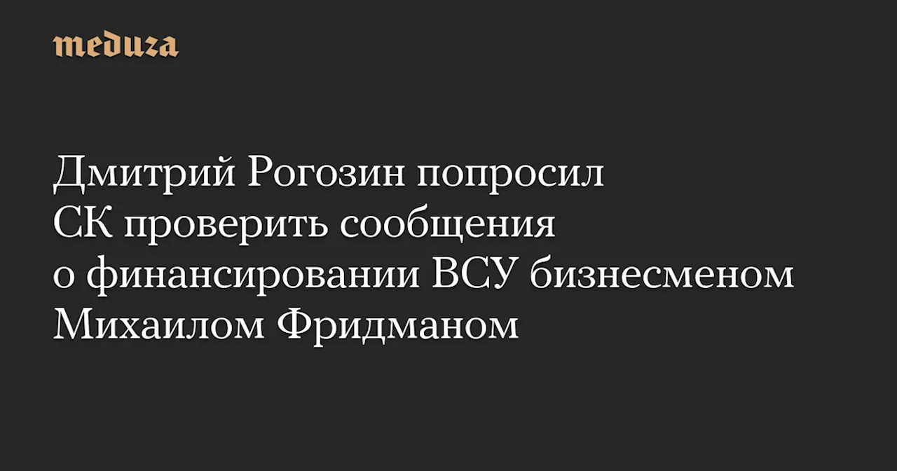 Дмитрий Рогозин попросил СК проверить сообщения о финансировании ВСУ бизнесменом Михаилом Фридманом — Meduza