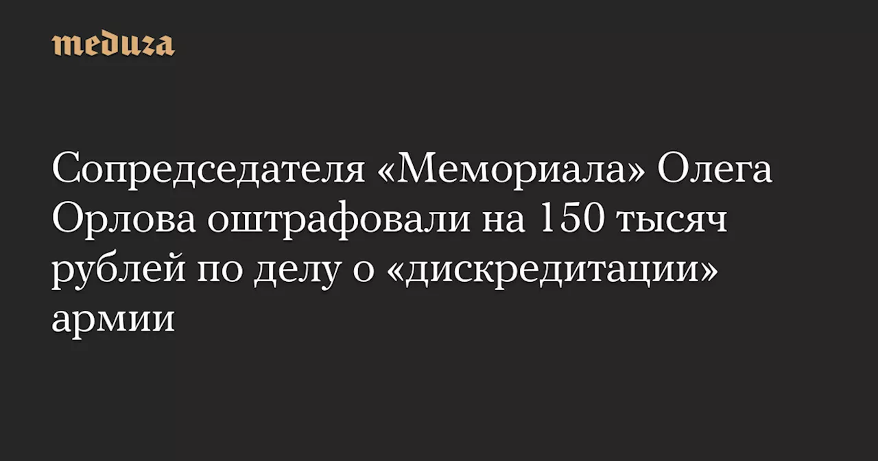 Сопредседателя «Мемориала» Олега Орлова оштрафовали на 150 тысяч рублей по делу о «дискредитации» армии — Meduza