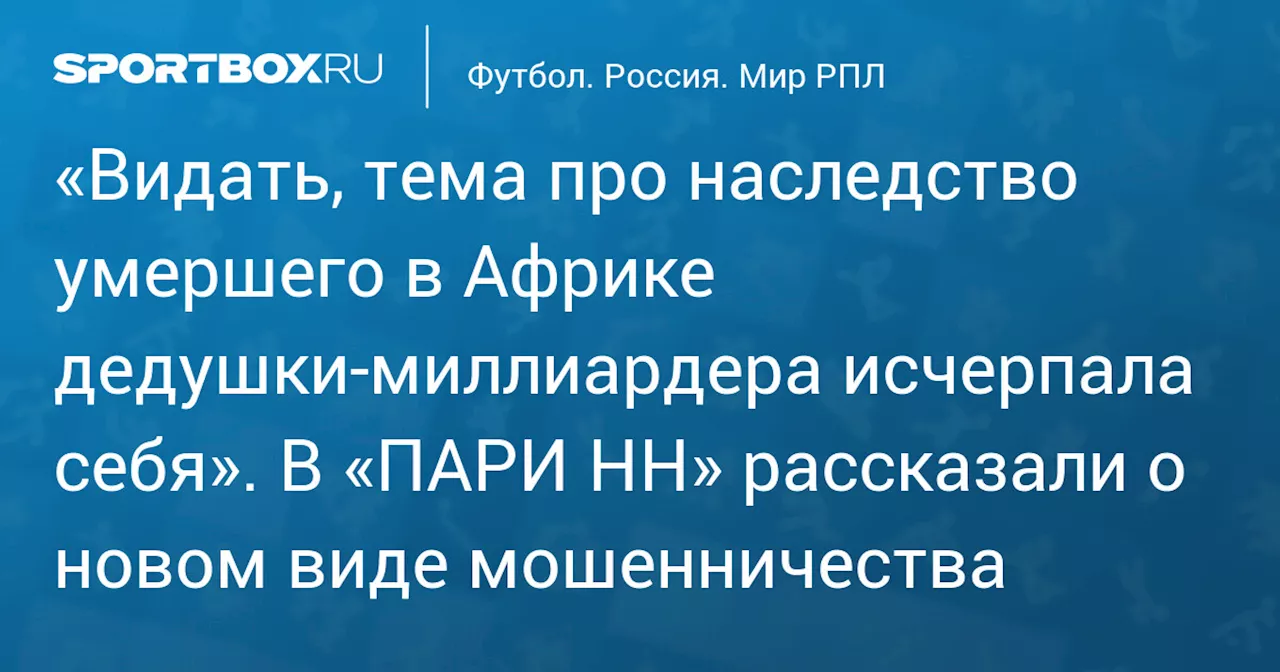 «Видать, тема про наследство умершего в Африке дедушки‑миллиардера исчерпала себя». В «ПАРИ НН» рассказали о новом виде мошенничества