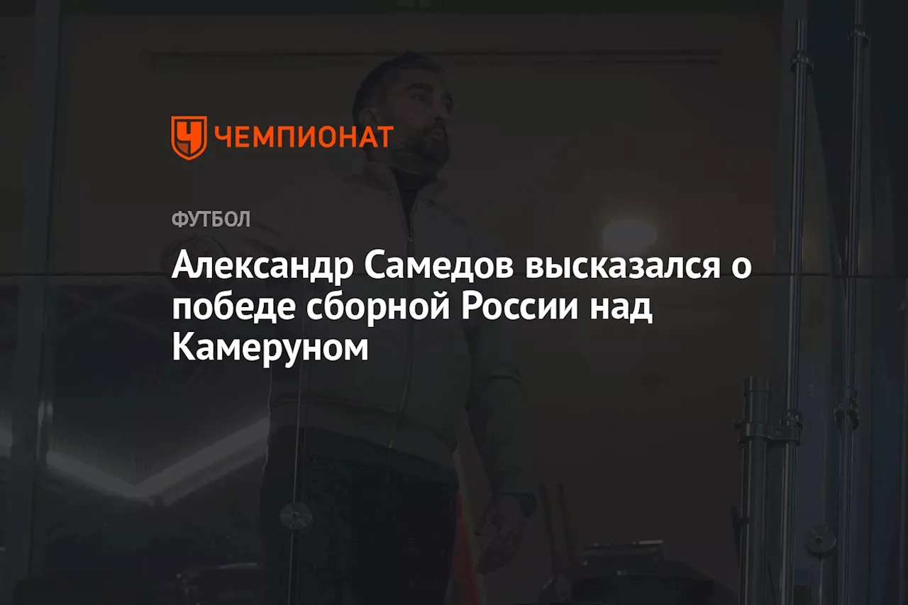 Александр Самедов высказался о победе сборной России над Камеруном