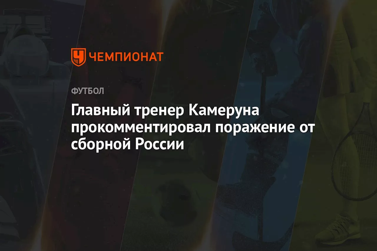 Главный тренер Камеруна прокомментировал поражение от сборной России