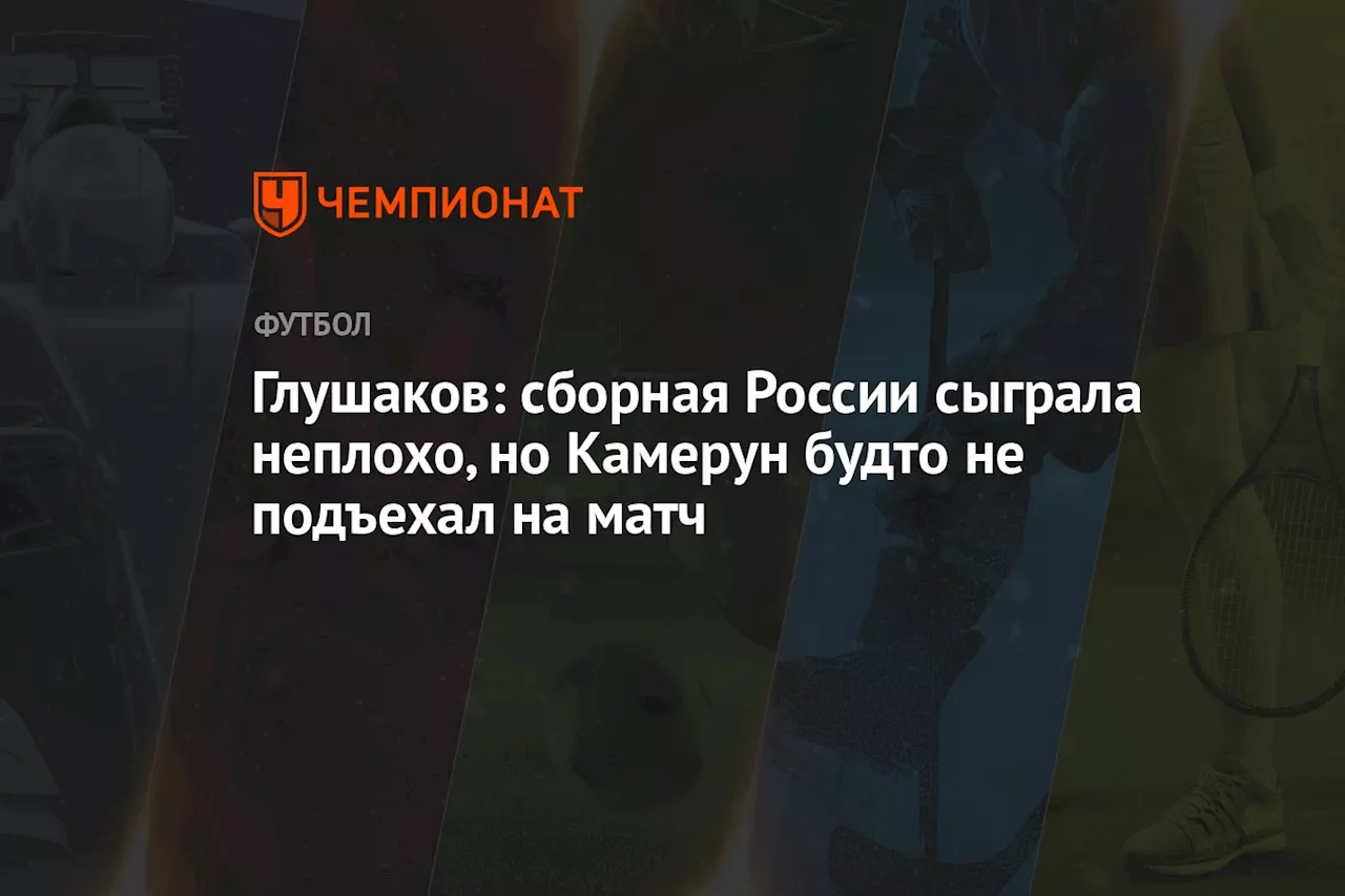 Глушаков: сборная России сыграла неплохо, но Камерун будто не подъехал на матч