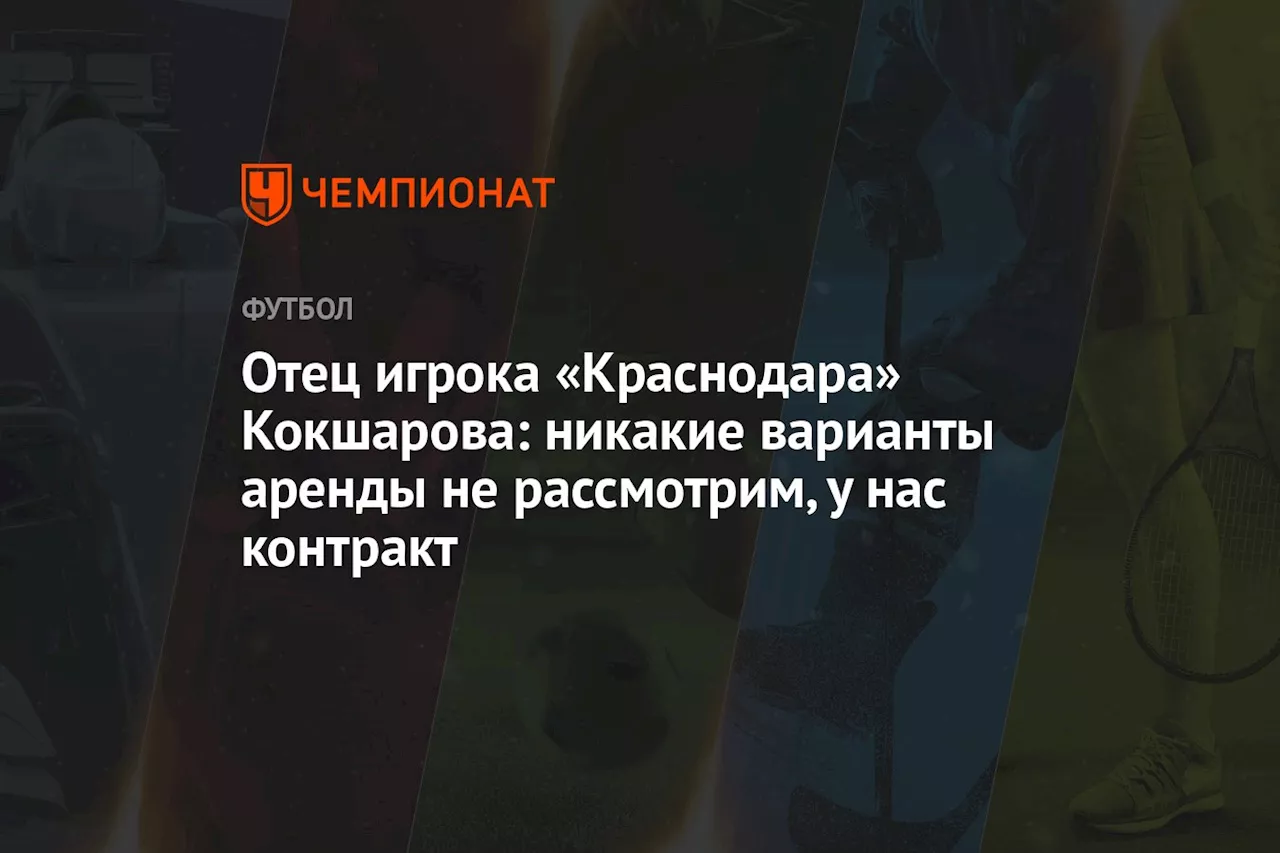 Отец игрока «Краснодара» Кокшарова: никакие варианты аренды не рассмотрим, у нас контракт