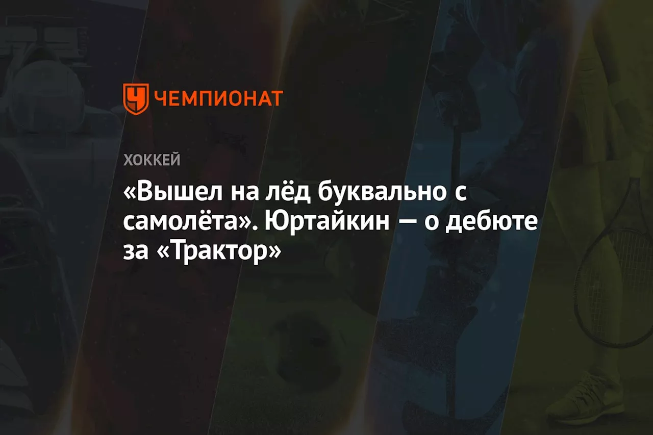 «Вышел на лёд буквально с самолёта». Юртайкин — о дебюте за «Трактор»