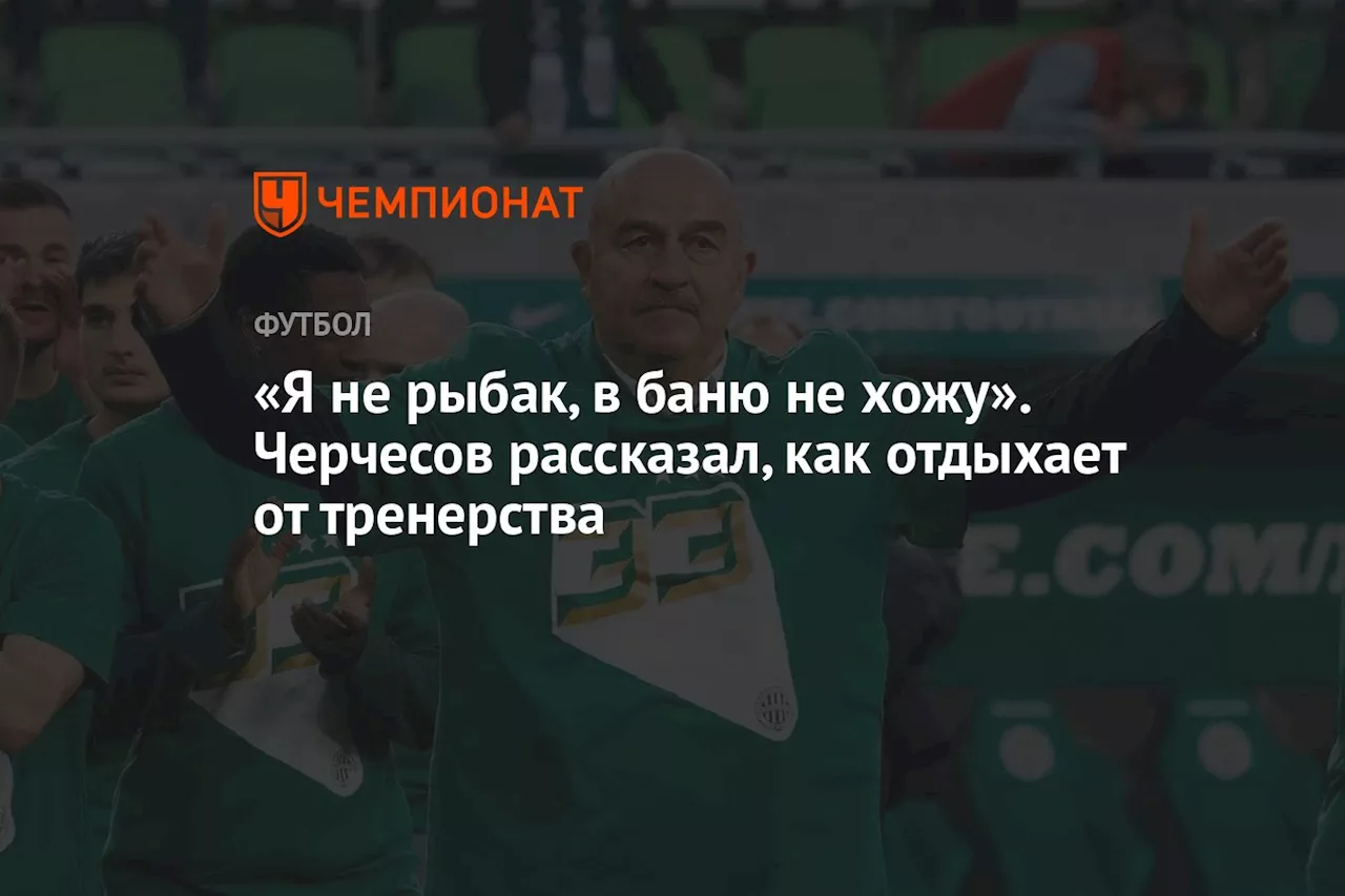 «Я не рыбак, в баню не хожу». Черчесов рассказал, как отдыхает от тренерства