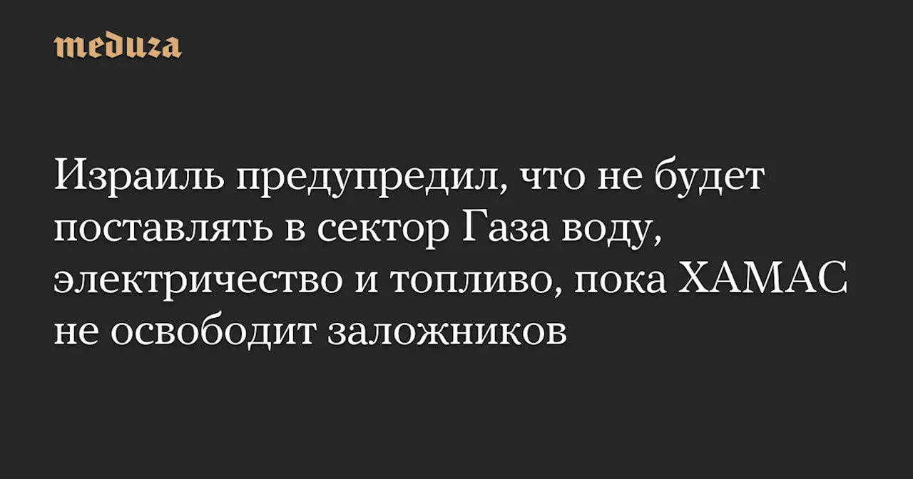 Израиль предупредил, что не будет поставлять в сектор Газа воду, электричество и топливо, пока ХАМАС не освободит заложников — Meduza