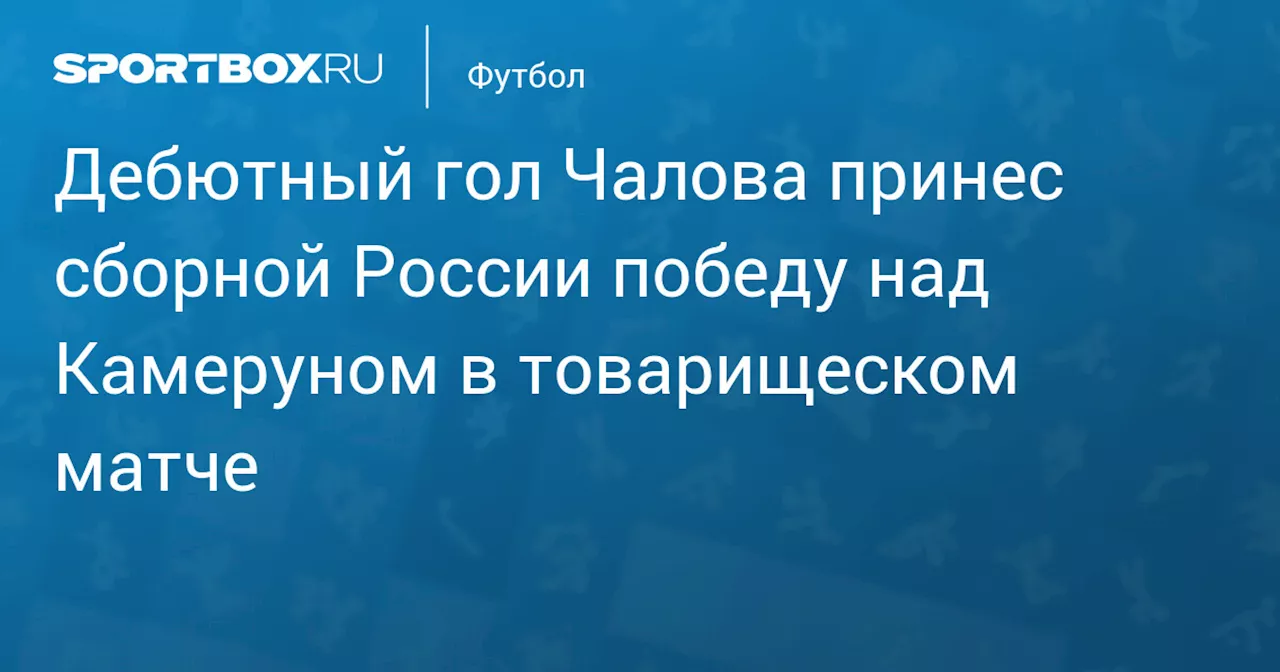 Дебютный гол Чалова принес сборной России победу над Камеруном в товарищеском матче