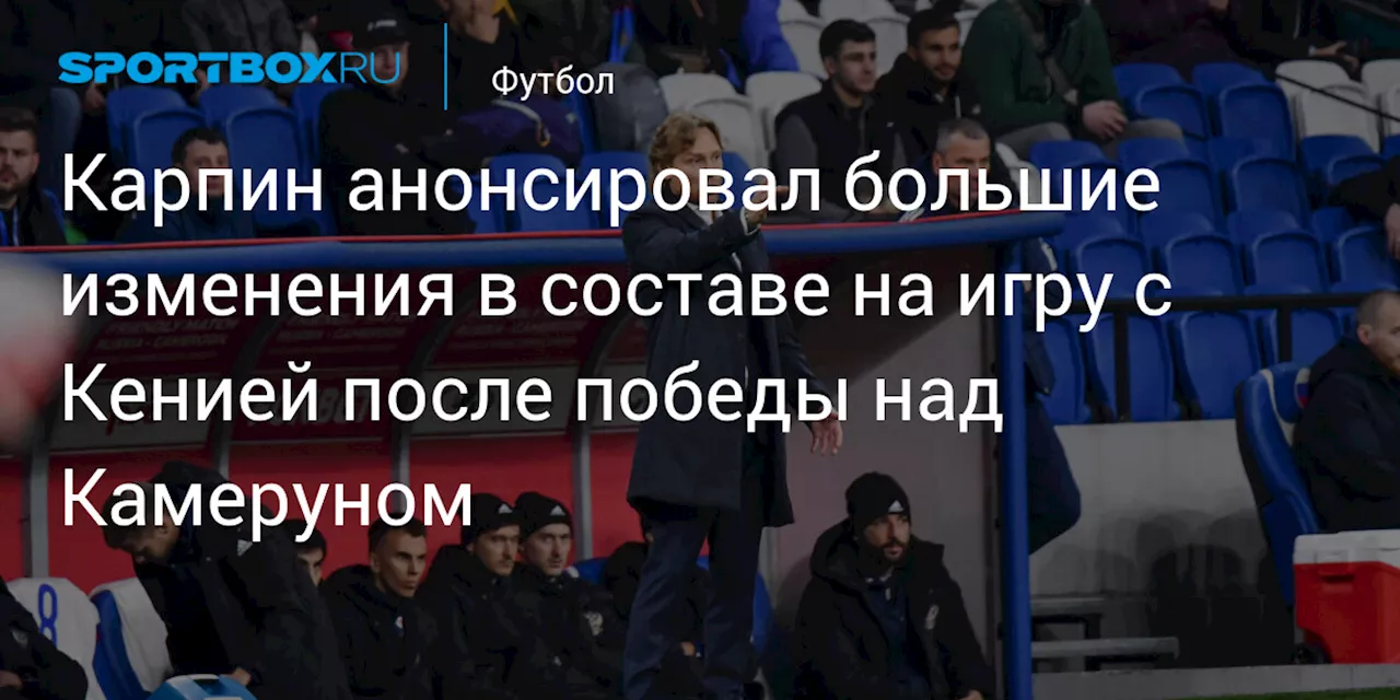 Карпин анонсировал большие изменения в составе на игру с Кенией после победы над Камеруном