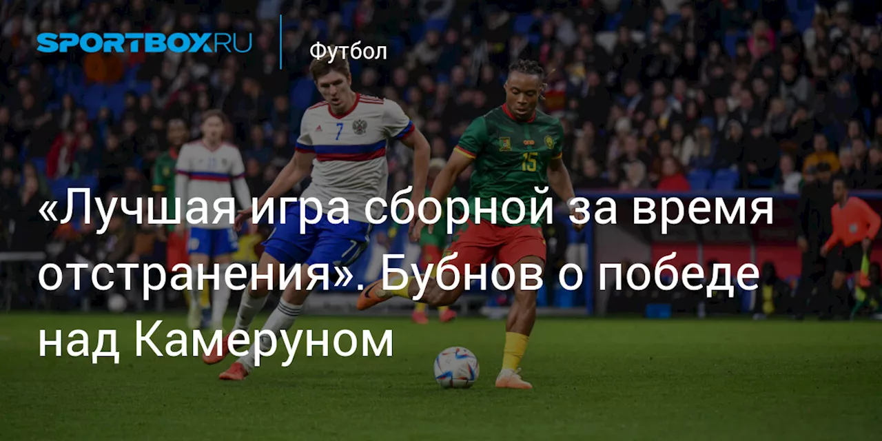 «Лучшая игра сборной за время отстранения». Бубнов о победе над Камеруном